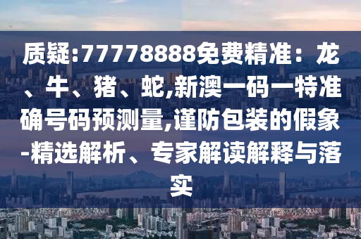 質(zhì)疑:77778888免費(fèi)精準(zhǔn)：龍、牛、豬、蛇,新澳一碼一特準(zhǔn)確號碼預(yù)測量,謹(jǐn)防包裝的假象-精選解析、專家解讀解釋與落實
