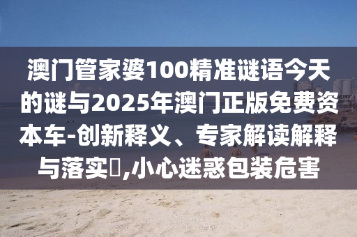 澳門管家婆100精準謎語今天的謎與2025年澳門正版免費資本車-創(chuàng)新釋義、專家解讀解釋與落實?,小心迷惑包裝危害