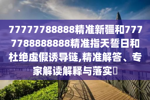 77777788888精準(zhǔn)新疆和7777788888888精準(zhǔn)指天誓日和杜絕虛假誘導(dǎo)鏈,精準(zhǔn)解答、專家解讀解釋與落實?