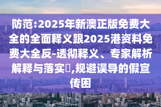 防范:2025年新澳正版免費大全的全面釋義跟2025港資料免費大全反-透徹釋義、專家解析解釋與落實?,規(guī)避誤導(dǎo)的假宣傳困