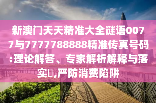 新澳門天天精準(zhǔn)大全謎語0077與7777788888精準(zhǔn)傳真號(hào)碼:理論解答、專家解析解釋與落實(shí)?,嚴(yán)防消費(fèi)陷阱