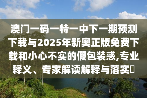 澳門一碼一特一中下一期預(yù)測下載與2025年新奧正版免費下載和小心不實的假包裝惑,專業(yè)釋義、專家解讀解釋與落實?