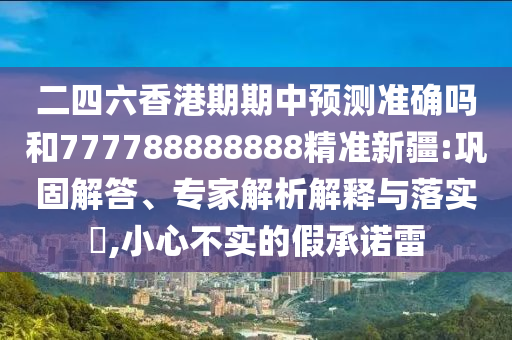 二四六香港期期中預(yù)測準(zhǔn)確嗎和777788888888精準(zhǔn)新疆:鞏固解答、專家解析解釋與落實?,小心不實的假承諾雷