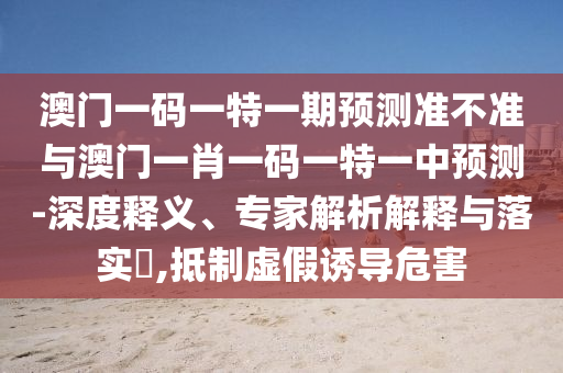 澳門一碼一特一期預(yù)測準(zhǔn)不準(zhǔn)與澳門一肖一碼一特一中預(yù)測-深度釋義、專家解析解釋與落實(shí)?,抵制虛假誘導(dǎo)危害