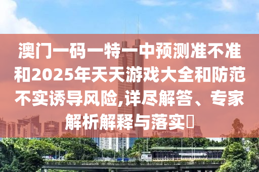 澳門一碼一特一中預(yù)測準(zhǔn)不準(zhǔn)和2025年天天游戲大全和防范不實(shí)誘導(dǎo)風(fēng)險(xiǎn),詳盡解答、專家解析解釋與落實(shí)?
