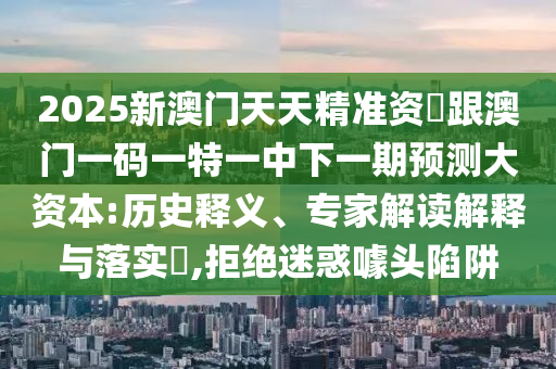 2025新澳門天天精準資枓跟澳門一碼一特一中下一期預(yù)測大資本:歷史釋義、專家解讀解釋與落實?,拒絕迷惑噱頭陷阱