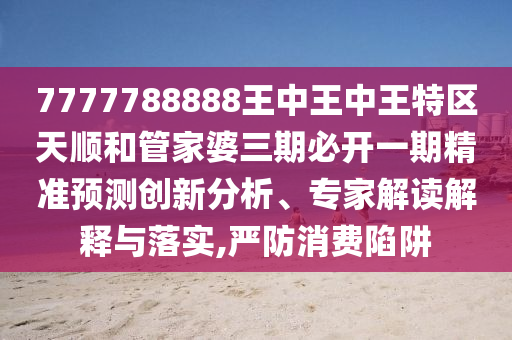 7777788888王中王中王特區(qū)天順和管家婆三期必開一期精準(zhǔn)預(yù)測(cè)創(chuàng)新分析、專家解讀解釋與落實(shí),嚴(yán)防消費(fèi)陷阱