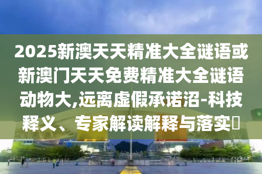 2025新澳天天精準(zhǔn)大全謎語(yǔ)或新澳門天天免費(fèi)精準(zhǔn)大全謎語(yǔ)動(dòng)物大,遠(yuǎn)離虛假承諾沼-科技釋義、專家解讀解釋與落實(shí)?