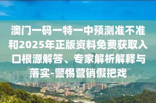 澳門一碼一特一中預(yù)測準不準和2025年正版資料免費獲取入口根源解答、專家解析解釋與落實-警惕營銷假把戲