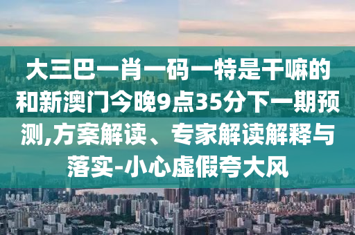 大三巴一肖一碼一特是干嘛的和新澳門今晚9點(diǎn)35分下一期預(yù)測(cè),方案解讀、專家解讀解釋與落實(shí)-小心虛假夸大風(fēng)