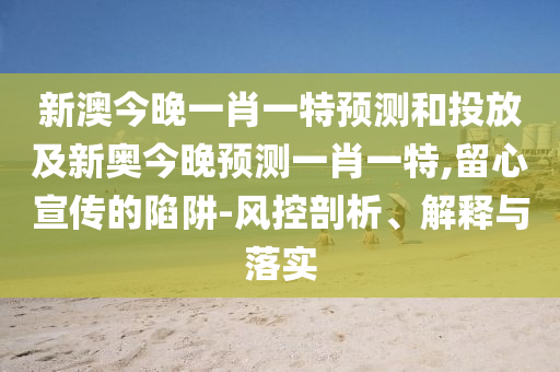新澳今晚一肖一特預(yù)測和投放及新奧今晚預(yù)測一肖一特,留心宣傳的陷阱-風(fēng)控剖析、解釋與落實