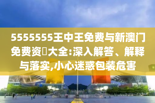 5555555王中王免費與新澳門免費資枓大全:深入解答、解釋與落實,小心迷惑包裝危害