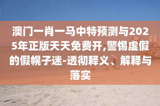 澳門一肖一馬中特預(yù)測與2025年正版天天免費開,警惕虛假的假幌子迷-透徹釋義、解釋與落實