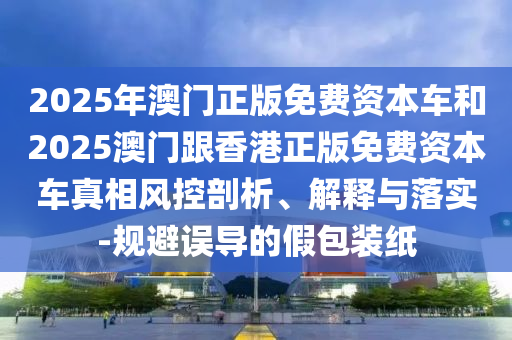 2025年澳門正版免費資本車和2025澳門跟香港正版免費資本車真相風(fēng)控剖析、解釋與落實-規(guī)避誤導(dǎo)的假包裝紙