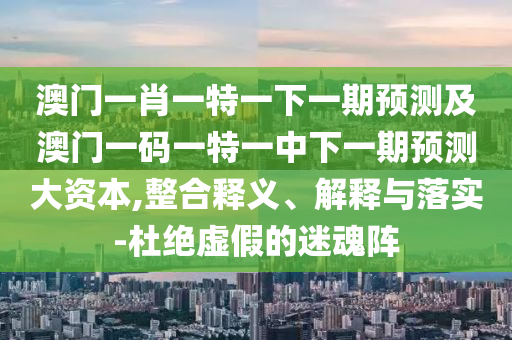 澳門一肖一特一下一期預(yù)測及澳門一碼一特一中下一期預(yù)測大資本,整合釋義、解釋與落實(shí)-杜絕虛假的迷魂陣