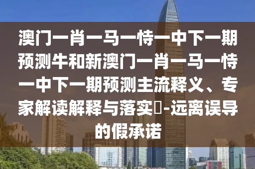 澳門一肖一馬一恃一中下一期預(yù)測牛和新澳門一肖一馬一恃一中下一期預(yù)測主流釋義、專家解讀解釋與落實?-遠離誤導(dǎo)的假承諾