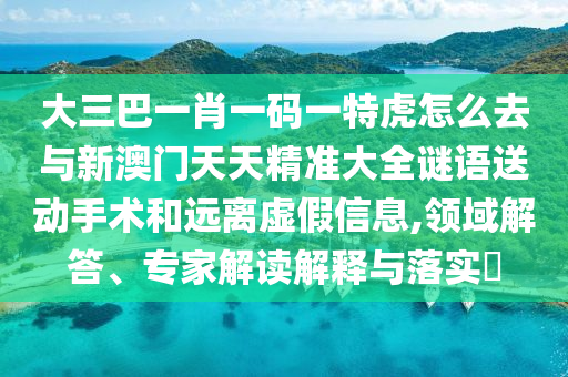 大三巴一肖一碼一特虎怎么去與新澳門天天精準(zhǔn)大全謎語送動手術(shù)和遠(yuǎn)離虛假信息,領(lǐng)域解答、專家解讀解釋與落實?