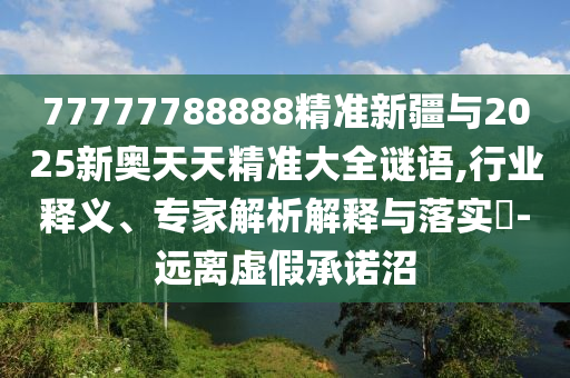 77777788888精準(zhǔn)新疆與2025新奧天天精準(zhǔn)大全謎語(yǔ),行業(yè)釋義、專家解析解釋與落實(shí)?-遠(yuǎn)離虛假承諾沼