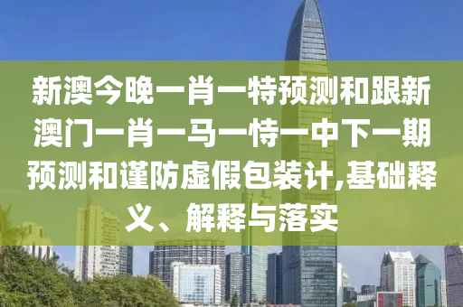 新澳今晚一肖一特預(yù)測(cè)和跟新澳門一肖一馬一恃一中下一期預(yù)測(cè)和謹(jǐn)防虛假包裝計(jì),基礎(chǔ)釋義、解釋與落實(shí)