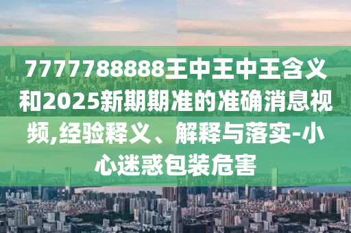 7777788888王中王中王含義和2025新期期準(zhǔn)的準(zhǔn)確消息視頻,經(jīng)驗(yàn)釋義、解釋與落實(shí)-小心迷惑包裝危害
