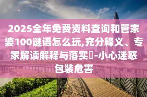 2025全年免費(fèi)資料查詢和管家婆100謎語怎么玩,充分釋義、專家解讀解釋與落實(shí)?-小心迷惑包裝危害