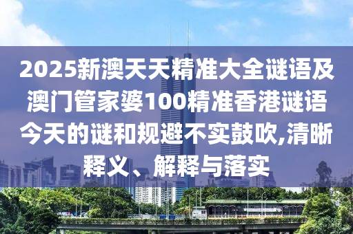 2025新澳天天精準(zhǔn)大全謎語及澳門管家婆100精準(zhǔn)香港謎語今天的謎和規(guī)避不實鼓吹,清晰釋義、解釋與落實