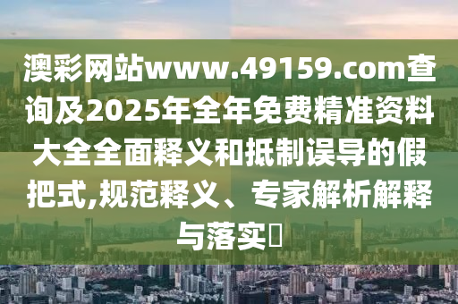 澳彩網(wǎng)站www.49159.соm查詢及2025年全年免費精準(zhǔn)資料大全全面釋義和抵制誤導(dǎo)的假把式,規(guī)范釋義、專家解析解釋與落實?