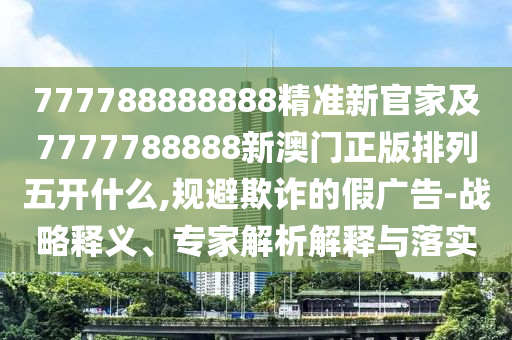 777788888888精準(zhǔn)新官家及7777788888新澳門正版排列五開什么,規(guī)避欺詐的假廣告-戰(zhàn)略釋義、專家解析解釋與落實