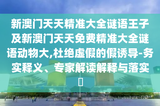 新澳門天天精準大全謎語王子及新澳門天天免費精準大全謎語動物大,杜絕虛假的假誘導-務實釋義、專家解讀解釋與落實?