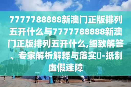 7777788888新澳門正版排列五開什么與7777788888新澳門正版排列五開什么,細致解答、專家解析解釋與落實?-抵制虛假迷障