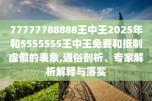 77777788888王中王2025年和5555555王中王免費(fèi)和抵制虛假的表象,通俗剖析、專家解析解釋與落實(shí)