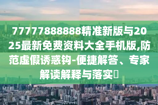 77777888888精準(zhǔn)新版與2025最新免費(fèi)資料大全手機(jī)版,防范虛假誘惑鉤-便捷解答、專家解讀解釋與落實(shí)?
