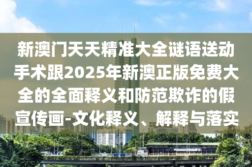 新澳門天天精準大全謎語送動手術跟2025年新澳正版免費大全的全面釋義和防范欺詐的假宣傳畫-文化釋義、解釋與落實