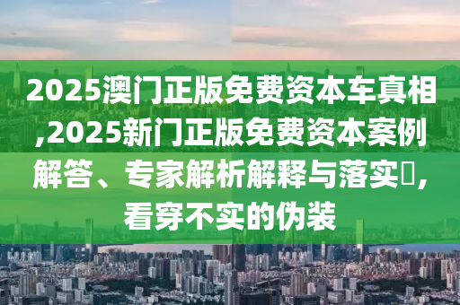 2025澳門正版免費資本車真相,2025新門正版免費資本案例解答、專家解析解釋與落實?,看穿不實的偽裝