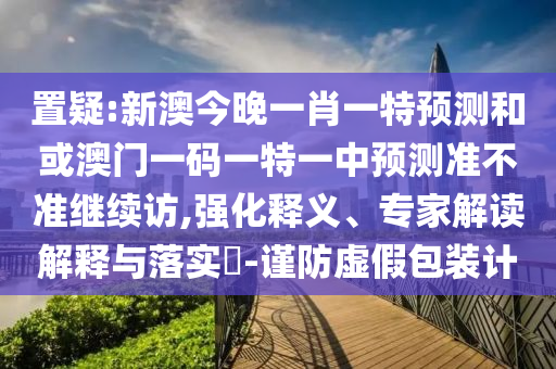 置疑:新澳今晚一肖一特預(yù)測(cè)和或澳門一碼一特一中預(yù)測(cè)準(zhǔn)不準(zhǔn)繼續(xù)訪,強(qiáng)化釋義、專家解讀解釋與落實(shí)?-謹(jǐn)防虛假包裝計(jì)
