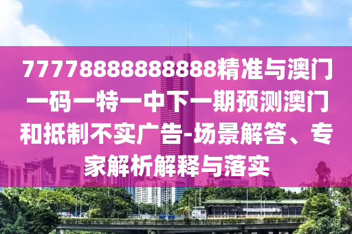 77778888888888精準與澳門一碼一特一中下一期預(yù)測澳門和抵制不實廣告-場景解答、專家解析解釋與落實