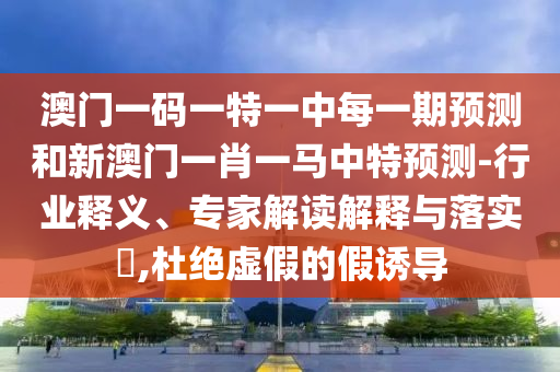 澳門一碼一特一中每一期預(yù)測(cè)和新澳門一肖一馬中特預(yù)測(cè)-行業(yè)釋義、專家解讀解釋與落實(shí)?,杜絕虛假的假誘導(dǎo)