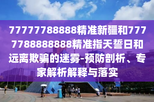 77777788888精準新疆和7777788888888精準指天誓日和遠離欺騙的迷霧-預防剖析、專家解析解釋與落實