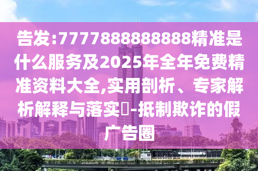 告發(fā):7777888888888精準(zhǔn)是什么服務(wù)及2025年全年免費(fèi)精準(zhǔn)資料大全,實(shí)用剖析、專家解析解釋與落實(shí)?-抵制欺詐的假廣告圈