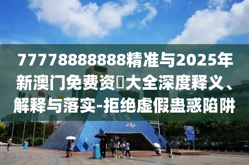 77778888888精準與2025年新澳門免費資枓大全深度釋義、解釋與落實-拒絕虛假蠱惑陷阱