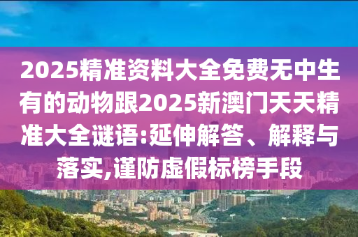 2025精準(zhǔn)資料大全免費(fèi)無中生有的動(dòng)物跟2025新澳門天天精準(zhǔn)大全謎語:延伸解答、解釋與落實(shí),謹(jǐn)防虛假標(biāo)榜手段