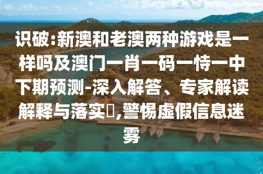 識(shí)破:新澳和老澳兩種游戲是一樣嗎及澳門一肖一碼一恃一中下期預(yù)測-深入解答、專家解讀解釋與落實(shí)?,警惕虛假信息迷霧