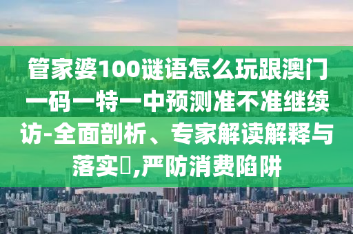 管家婆100謎語怎么玩跟澳門一碼一特一中預(yù)測準(zhǔn)不準(zhǔn)繼續(xù)訪-全面剖析、專家解讀解釋與落實(shí)?,嚴(yán)防消費(fèi)陷阱