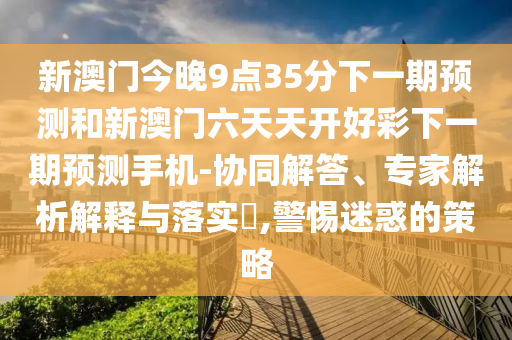 新澳門今晚9點(diǎn)35分下一期預(yù)測和新澳門六天天開好彩下一期預(yù)測手機(jī)-協(xié)同解答、專家解析解釋與落實(shí)?,警惕迷惑的策略