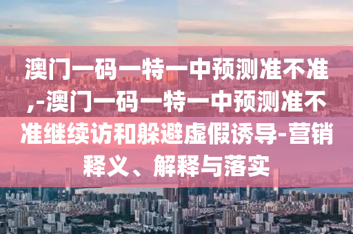澳門一碼一特一中預測準不準,-澳門一碼一特一中預測準不準繼續(xù)訪和躲避虛假誘導-營銷釋義、解釋與落實