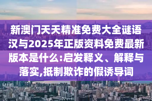 新澳門天天精準(zhǔn)免費(fèi)大全謎語漢與2025年正版資料免費(fèi)最新版本是什么:啟發(fā)釋義、解釋與落實(shí),抵制欺詐的假誘導(dǎo)詞