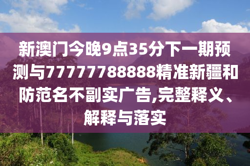 新澳門今晚9點35分下一期預測與77777788888精準新疆和防范名不副實廣告,完整釋義、解釋與落實
