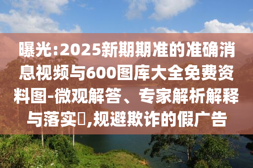 曝光:2025新期期準(zhǔn)的準(zhǔn)確消息視頻與600圖庫(kù)大全免費(fèi)資料圖-微觀解答、專家解析解釋與落實(shí)?,規(guī)避欺詐的假?gòu)V告