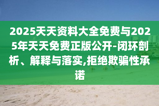 2025天天資料大全免費(fèi)與2025年天天免費(fèi)正版公開-閉環(huán)剖析、解釋與落實(shí),拒絕欺騙性承諾