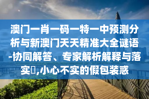 澳門一肖一碼一特一中預(yù)測分析與新澳門天天精準(zhǔn)大全謎語-協(xié)同解答、專家解析解釋與落實(shí)?,小心不實(shí)的假包裝惑
